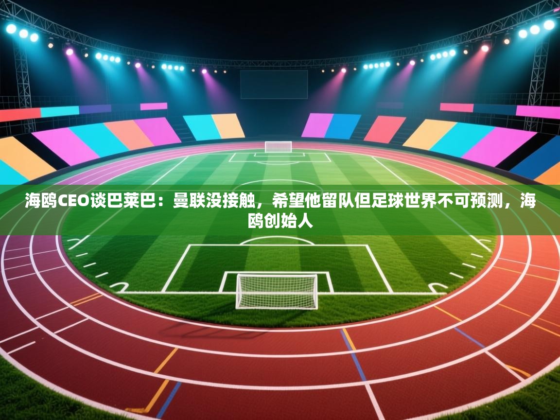 海鸥CEO谈巴莱巴:曼联没接触,希望他留队但足球世界不可预测,海鸥创始人 第1张