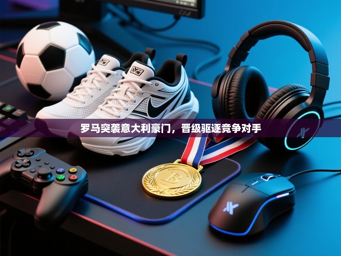 罗马突袭意大利豪门，晋级驱逐竞争对手  第1张